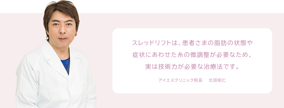 スレッドリフトは、患者さまの脂肪の状態や症状にあわせた糸の微調整が必要なため、実は技術力が必要な治療法です。 アイエスクリニック院長 　北田昭仁