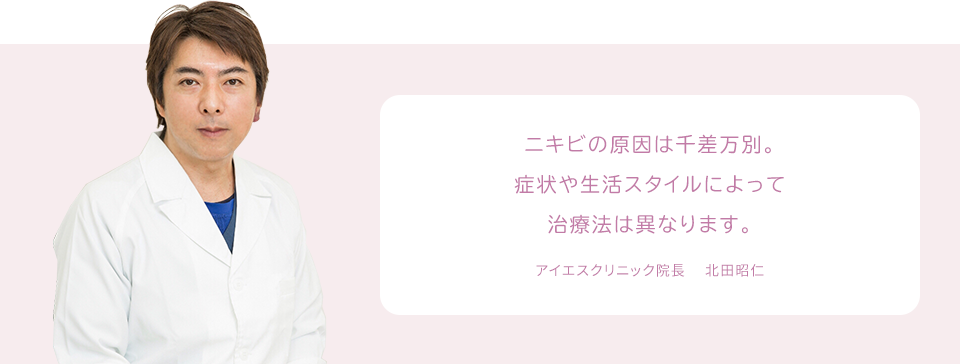 ニキビの原因は千差万別。症状や生活スタイルによって治療法は異なります。 アイエスクリニック院長 　北田昭仁